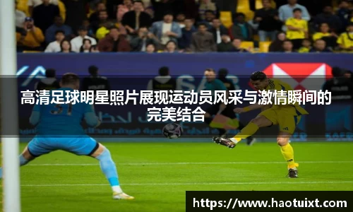 高清足球明星照片展现运动员风采与激情瞬间的完美结合