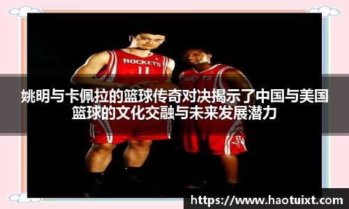 姚明与卡佩拉的篮球传奇对决揭示了中国与美国篮球的文化交融与未来发展潜力