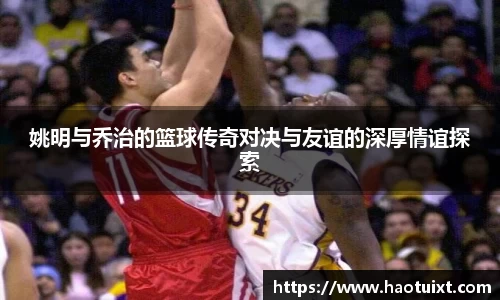 姚明与乔治的篮球传奇对决与友谊的深厚情谊探索